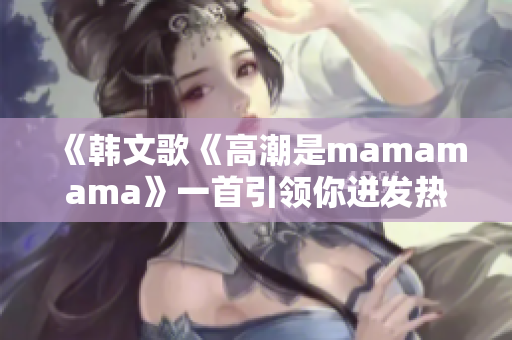 《韩文歌《高潮是mamamama》一首引领你迸发热情的音乐盛宴》 《韩文歌《高潮是mamamama》一首引领你迸发热情的音乐盛宴》
