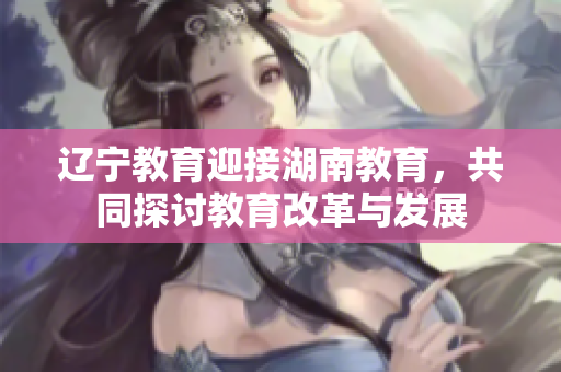辽宁教育迎接湖南教育，共同探讨教育改革与发展