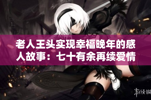 老人王头实现幸福晚年的感人故事：七十有余再续爱情约定