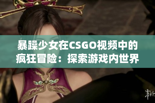 暴躁少女在CSGO视频中的疯狂冒险：探索游戏内世界的新视角(1)