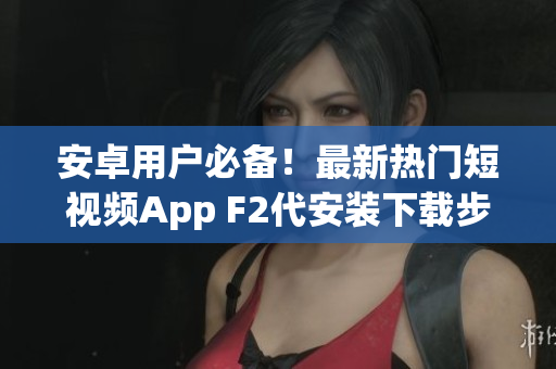安卓用户必备！最新热门短视频App F2代安装下载步骤大揭秘(1)