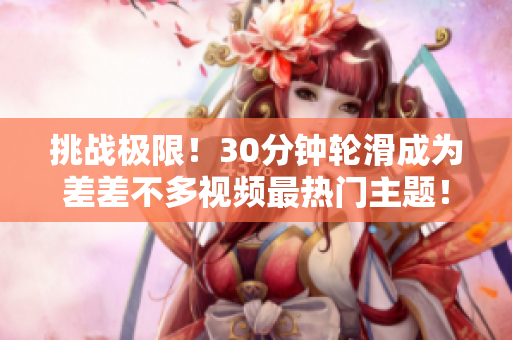 挑战极限！30分钟轮滑成为差差不多视频最热门主题！