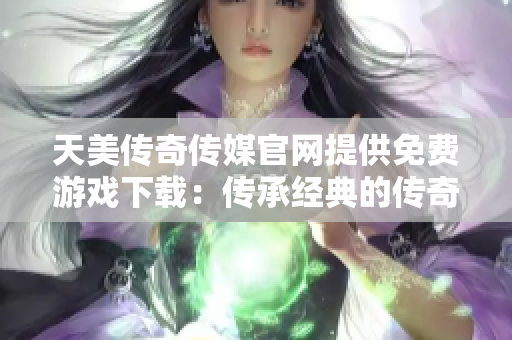 天美传奇传媒官网提供免费游戏下载：传承经典的传奇冒险不再难！