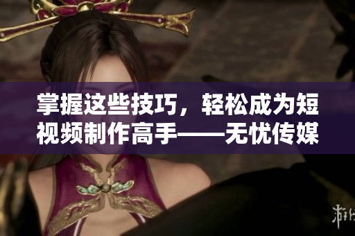 掌握这些技巧，轻松成为短视频制作高手——无忧传媒分享短视频制作技巧