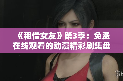 《租借女友》第3季：免费在线观看的动漫精彩剧集盘点