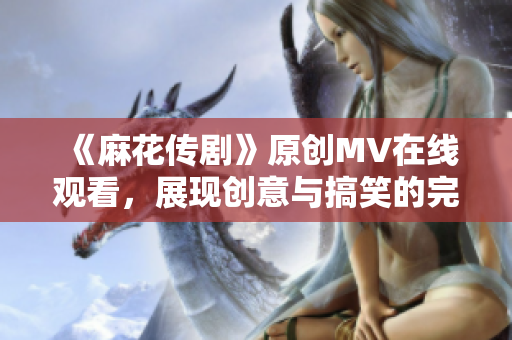 《麻花传剧》原创MV在线观看，展现创意与搞笑的完美融合！