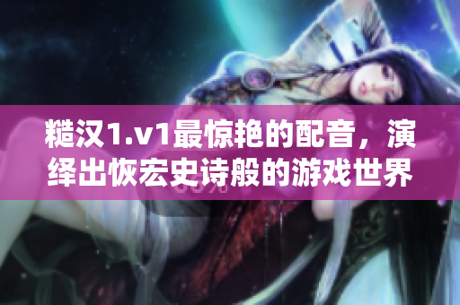 糙汉1.v1最惊艳的配音，演绎出恢宏史诗般的游戏世界