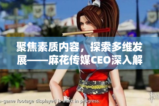 聚焦素质内容，探索多维发展——麻花传媒CEO深入解读公司策略