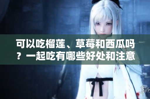 可以吃榴莲、草莓和西瓜吗？一起吃有哪些好处和注意事项？