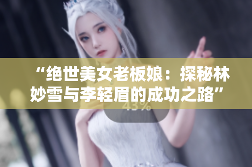“绝世美女老板娘：探秘林妙雪与李轻眉的成功之路”