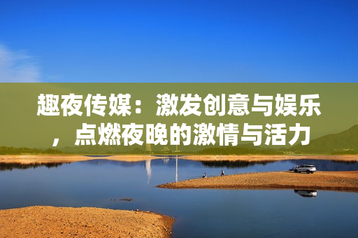 趣夜传媒：激发创意与娱乐，点燃夜晚的激情与活力