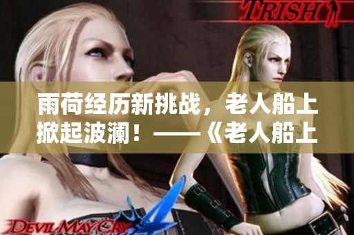 雨荷经历新挑战,老人船上掀起波澜!——《老人船上弄雨荷》第十二集精彩回顾 雨荷经历新挑战,老人船上掀起波澜!——《老人船上弄雨荷》第十二集精彩回顾