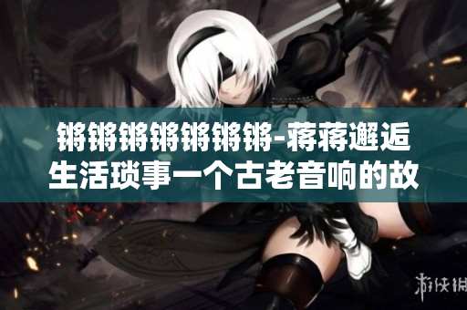 锵锵锵锵锵锵锵-蒋蒋邂逅生活琐事一个古老音响的故事 锵锵锵锵锵锵锵-蒋蒋邂逅生活琐事一个古老音响的故事