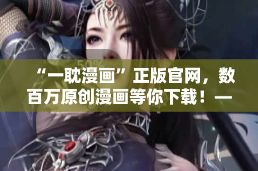 “一耽漫画”正版官网，数百万原创漫画等你下载！——让你爱不释手！