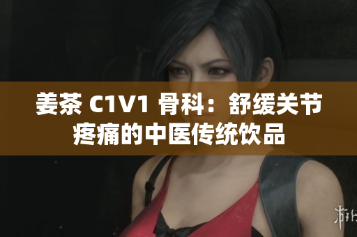 姜茶 C1V1 骨科：舒缓关节疼痛的中医传统饮品