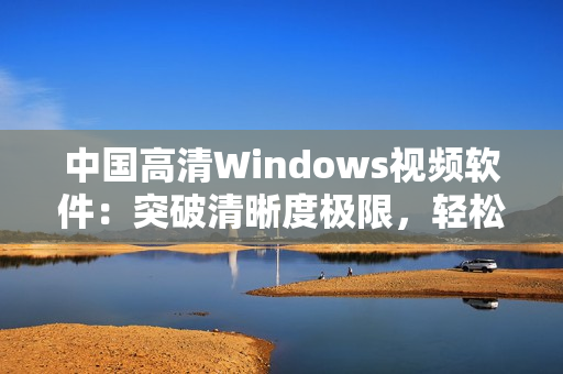 中国高清Windows视频软件:突破清晰度极限,轻松流畅播放 中国高清Windows视频软件:突破清晰度极限,轻松流畅播放
