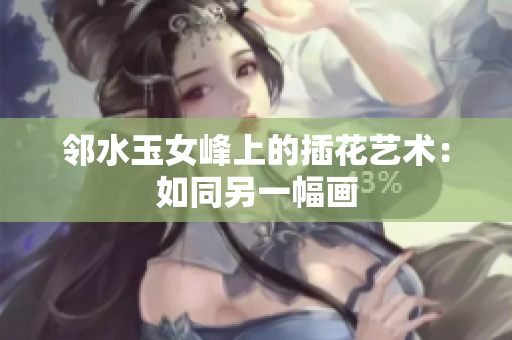 邻水玉女峰上的插花艺术:如同另一幅画 邻水玉女峰上的插花艺术:如同另一幅画