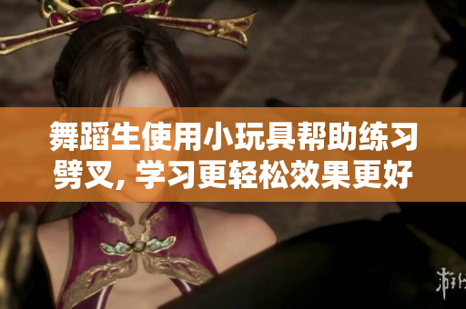 舞蹈生使用小玩具帮助练习劈叉, 学习更轻松效果更好