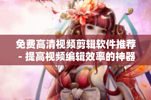 免费高清视频剪辑软件推荐 - 提高视频编辑效率的神器！