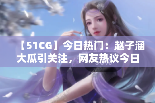 【51CG】今日热门：赵子涵大瓜引关注，网友热议今日瓜事