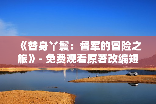 《替身丫鬟：督军的冒险之旅》- 免费观看原著改编短剧