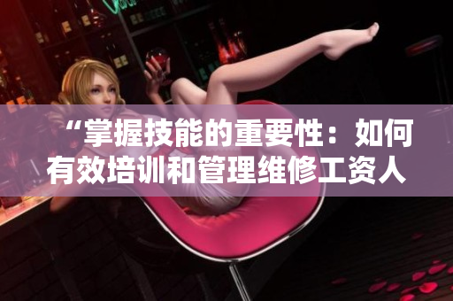 “掌握技能的重要性：如何有效培训和管理维修工资人员”