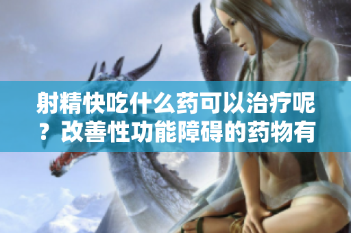 射精快吃什么药可以治疗呢？改善性功能障碍的药物有哪些选择？