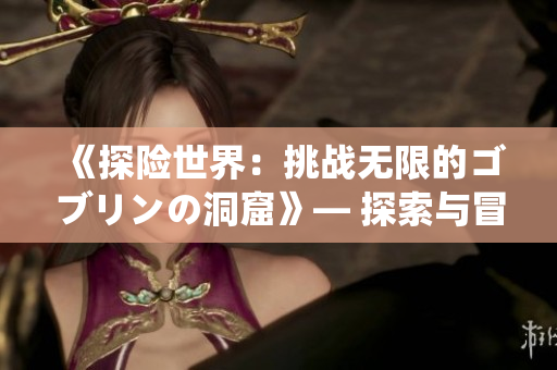 《探险世界：挑战无限的ゴブリンの洞窟》— 探索与冒险的无尽乐趣