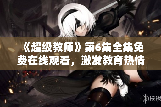《超级教师》第6集全集免费在线观看,激发教育热情的必看片 《超级教师》第6集全集免费在线观看,激发教育热情的必看片
