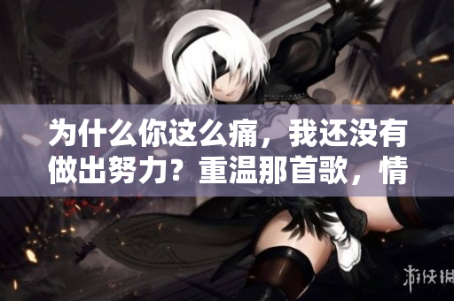 为什么你这么痛,我还没有做出努力?重温那首歌,情感复杂不断。 为什么你这么痛,我还没有做出努力?重温那首歌,情感复杂不断。