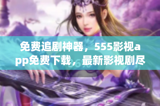 免费追剧神器，555影视app免费下载，最新影视剧尽在其中