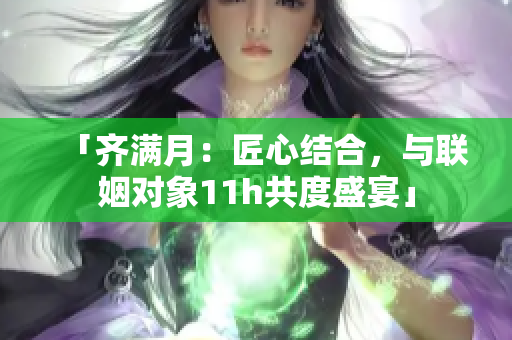 「齐满月：匠心结合，与联姻对象11h共度盛宴」