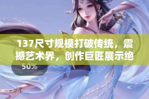 137尺寸规模打破传统，震撼艺术界，创作巨匠展示绝技