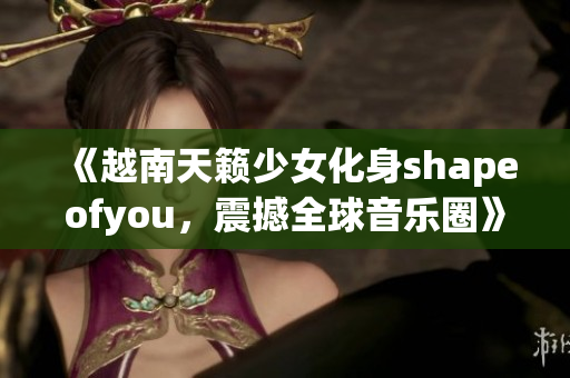 《越南天籁少女化身shapeofyou，震撼全球音乐圈》