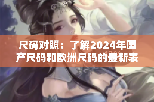 尺码对照:了解2024年国产尺码和欧洲尺码的最新表格 尺码对照:了解2024年国产尺码和欧洲尺码的最新表格