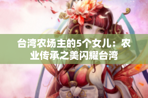 台湾农场主的5个女儿：农业传承之美闪耀台湾