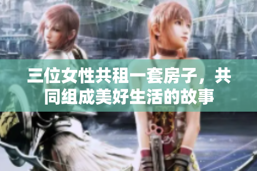 三位女性共租一套房子，共同组成美好生活的故事