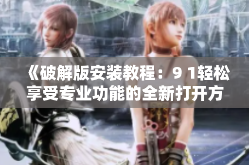 《破解版安装教程：9 1轻松享受专业功能的全新打开方式》