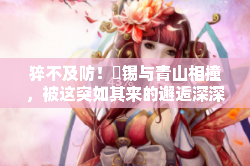 猝不及防！姀锡与青山相撞，被这突如其来的邂逅深深触动