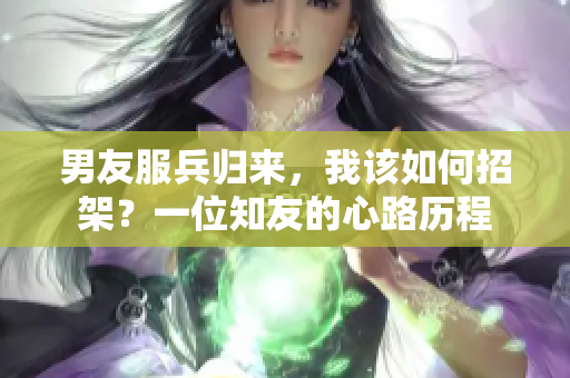 男友服兵归来，我该如何招架？一位知友的心路历程