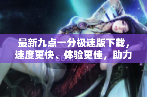 最新九点一分极速版下载，速度更快、体验更佳，助力畅享极速娱乐