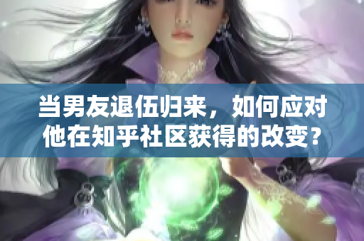 当男友退伍归来，如何应对他在知乎社区获得的改变？