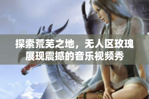 探索荒芜之地，无人区玫瑰展现震撼的音乐视频秀