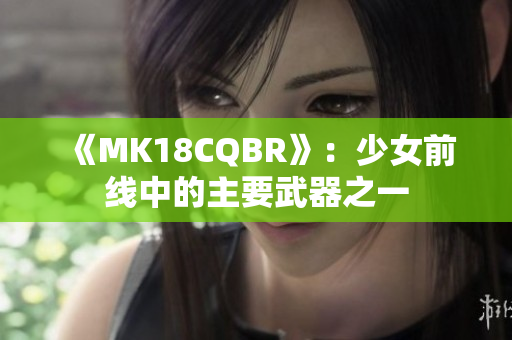 《MK18CQBR》:少女前线中的主要武器之一 《MK18CQBR》:少女前线中的主要武器之一