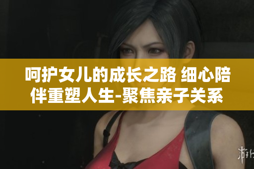 呵护女儿的成长之路 细心陪伴重塑人生-聚焦亲子关系