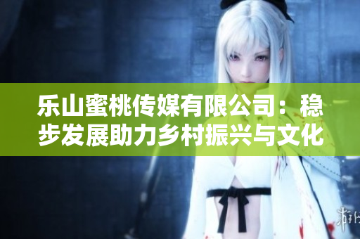 乐山蜜桃传媒有限公司：稳步发展助力乡村振兴与文化传承