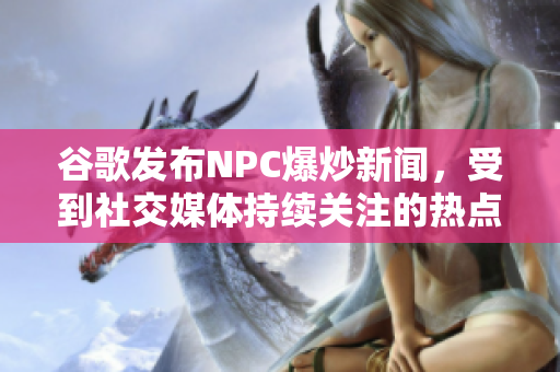 谷歌发布NPC爆炒新闻，受到社交媒体持续关注的热点事件