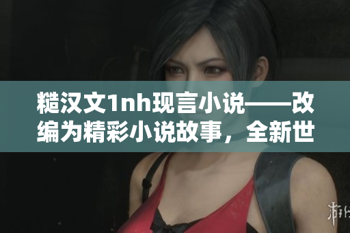 糙汉文1nh现言小说——改编为精彩小说故事，全新世界等你探索